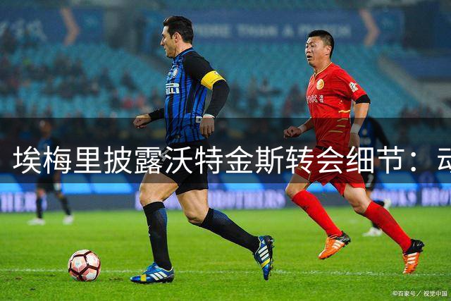 埃梅里披露沃特金斯转会细节：动情告别维拉
