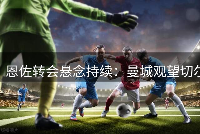 恩佐转会悬念持续：曼城观望切尔西设限
